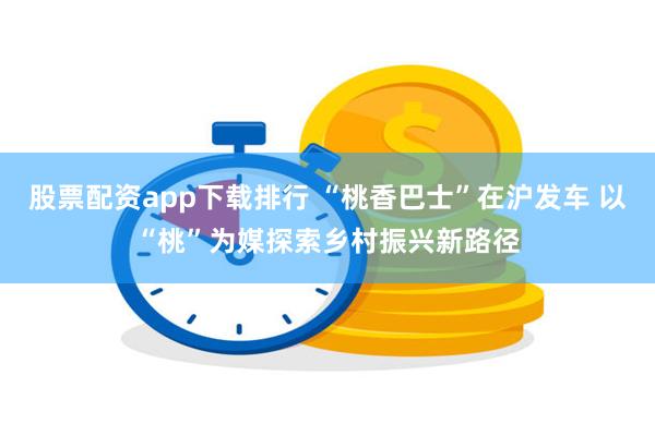 股票配资app下载排行 “桃香巴士”在沪发车 以“桃”为媒探索乡村振兴新路径