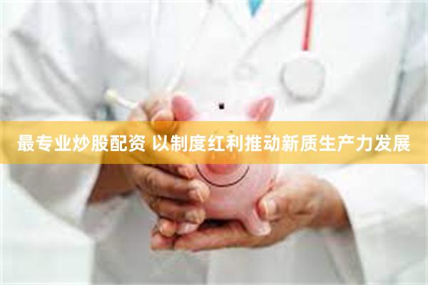 最专业炒股配资 以制度红利推动新质生产力发展