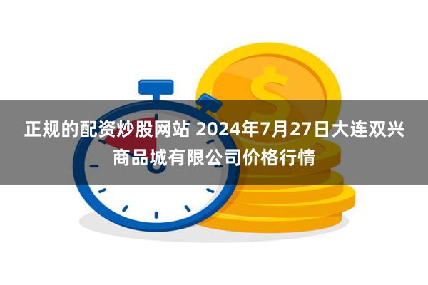 正规的配资炒股网站 2024年7月27日大连双兴商品城有限公司价格行情