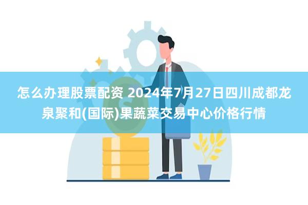 怎么办理股票配资 2024年7月27日四川成都龙泉聚和(国际)果蔬菜交易中心价格行情