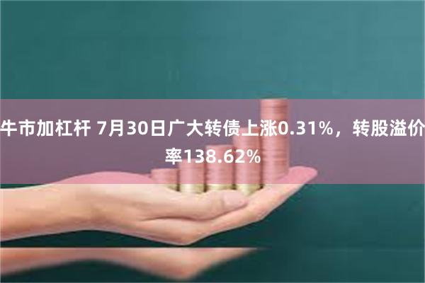 牛市加杠杆 7月30日广大转债上涨0.31%，转股溢价率138.62%