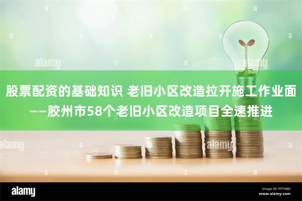 股票配资的基础知识 老旧小区改造拉开施工作业面——胶州市58个老旧小区改造项目全速推进