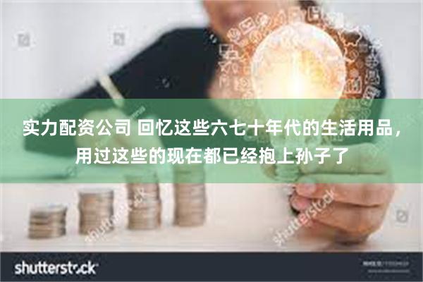 实力配资公司 回忆这些六七十年代的生活用品，用过这些的现在都已经抱上孙子了