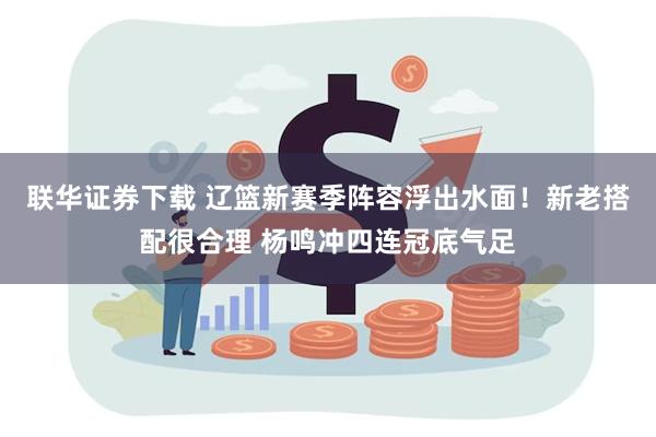 联华证券下载 辽篮新赛季阵容浮出水面！新老搭配很合理 杨鸣冲四连冠底气足