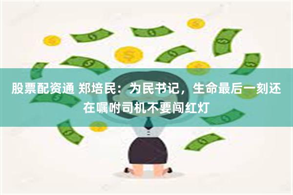 股票配资通 郑培民：为民书记，生命最后一刻还在嘱咐司机不要闯红灯