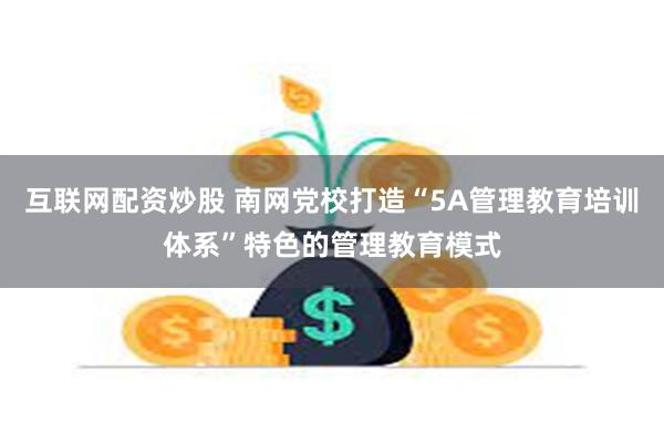 互联网配资炒股 南网党校打造“5A管理教育培训体系”特色的管理教育模式