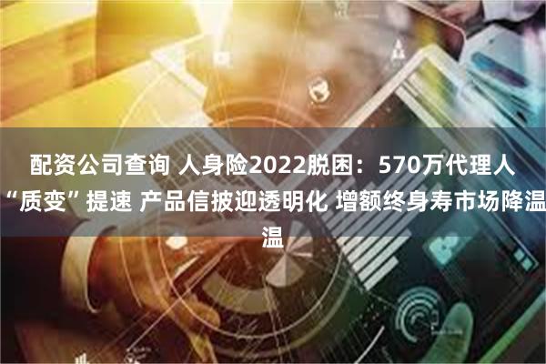 配资公司查询 人身险2022脱困：570万代理人“质变”提速 产品信披迎透明化 增额终身寿市场降温