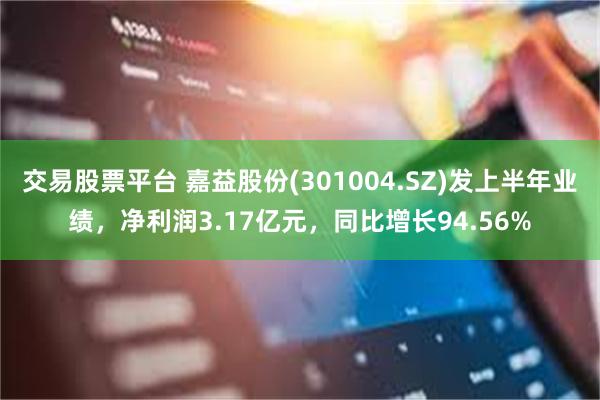 交易股票平台 嘉益股份(301004.SZ)发上半年业绩，净利润3.17亿元，同比增长94.56%