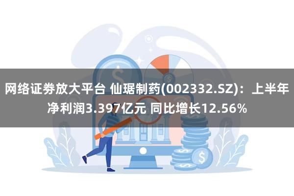 网络证劵放大平台 仙琚制药(002332.SZ)：上半年净利润3.397亿元 同比增长12.56%