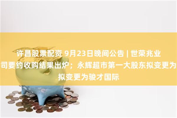 许昌股票配资 9月23日晚间公告 | 世荣兆业获安居公司要约收购结果出炉；永辉超市第一大股东拟变更为骏才国际