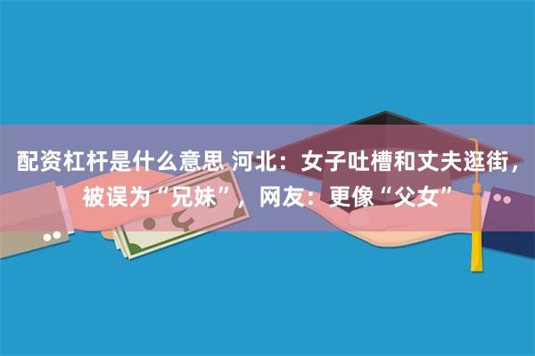 配资杠杆是什么意思 河北：女子吐槽和丈夫逛街，被误为“兄妹”，网友：更像“父女”