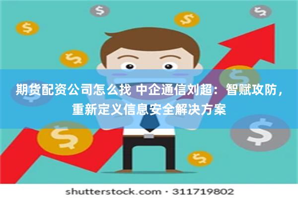 期货配资公司怎么找 中企通信刘超：智赋攻防，重新定义信息安全解决方案