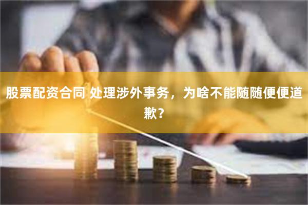 股票配资合同 处理涉外事务，为啥不能随随便便道歉？