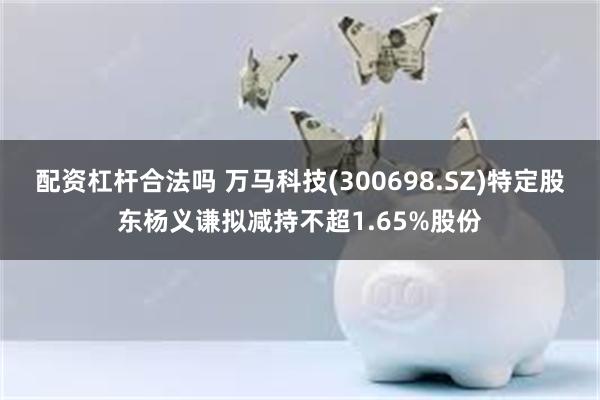 配资杠杆合法吗 万马科技(300698.SZ)特定股东杨义谦拟减持不超1.65%股份