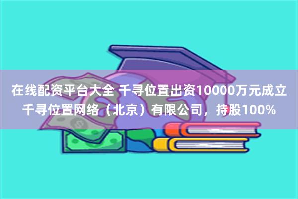 在线配资平台大全 千寻位置出资10000万元成立千寻位置网络（北京）有限公司，持股100%