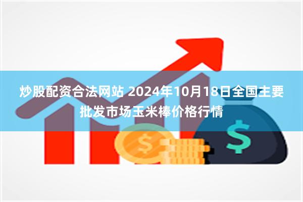 炒股配资合法网站 2024年10月18日全国主要批发市场玉米棒价格行情