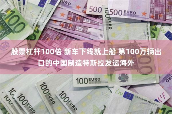 股票杠杆100倍 新车下线就上船 第100万辆出口的中国制造特斯拉发运海外