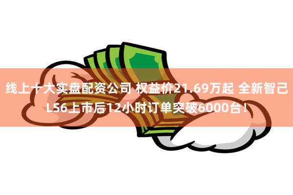 线上十大实盘配资公司 权益价21.69万起 全新智己LS6上市后12小时订单突破6000台！