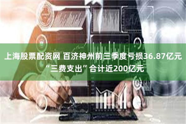 上海股票配资网 百济神州前三季度亏损36.87亿元 “三费支出”合计近200亿元