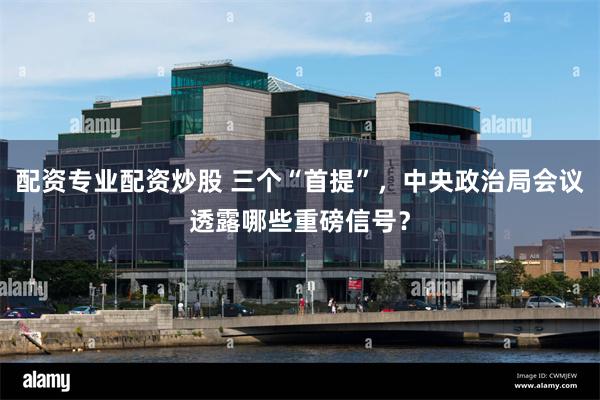 配资专业配资炒股 三个“首提”，中央政治局会议透露哪些重磅信号？