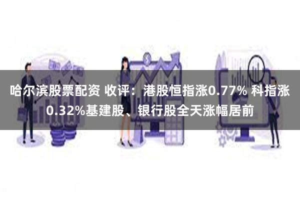 哈尔滨股票配资 收评：港股恒指涨0.77% 科指涨0.32%基建股、银行股全天涨幅居前