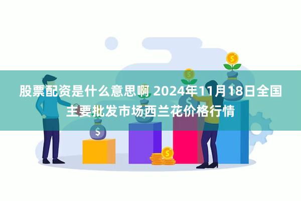 股票配资是什么意思啊 2024年11月18日全国主要批发市场西兰花价格行情