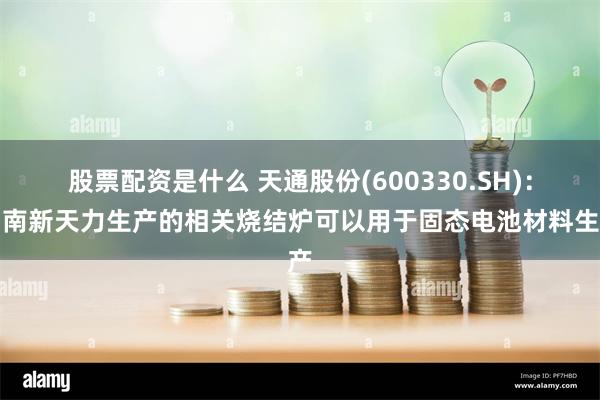 股票配资是什么 天通股份(600330.SH)：湖南新天力生产的相关烧结炉可以用于固态电池材料生产