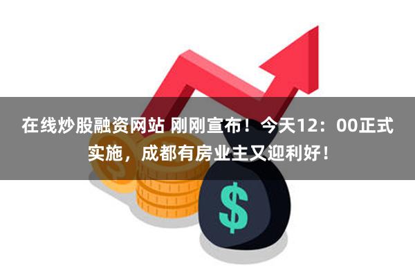 在线炒股融资网站 刚刚宣布！今天12：00正式实施，成都有房业主又迎利好！