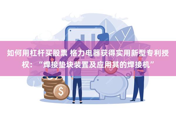 如何用杠杆买股票 格力电器获得实用新型专利授权：“焊接垫块装置及应用其的焊接机”