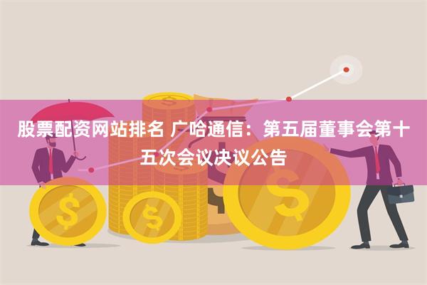 股票配资网站排名 广哈通信：第五届董事会第十五次会议决议公告