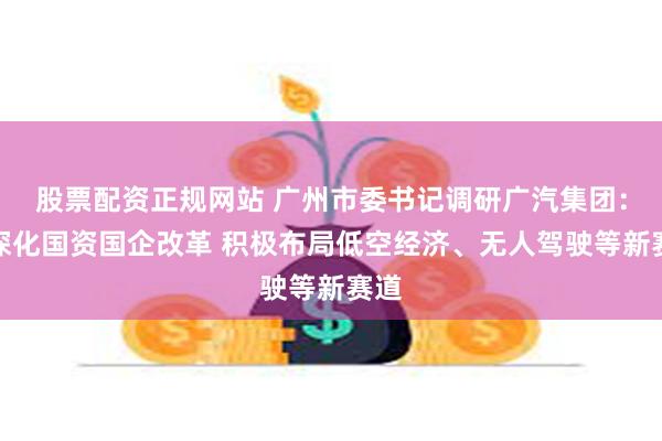 股票配资正规网站 广州市委书记调研广汽集团：要深化国资国企改革 积极布局低空经济、无人驾驶等新赛道