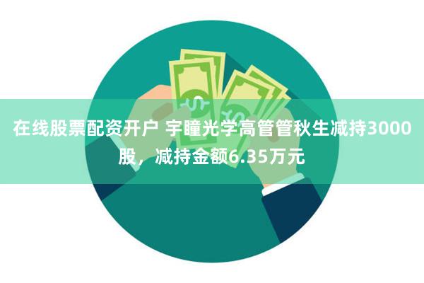 在线股票配资开户 宇瞳光学高管管秋生减持3000股，减持金额6.35万元