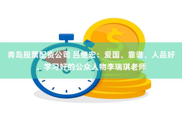 青岛股票配资公司 吕继宏：爱国、靠谱、人品好、学习好的公众人物李瑞琪老师