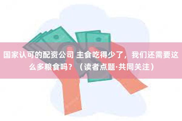 国家认可的配资公司 主食吃得少了，我们还需要这么多粮食吗？（读者点题·共同关注）