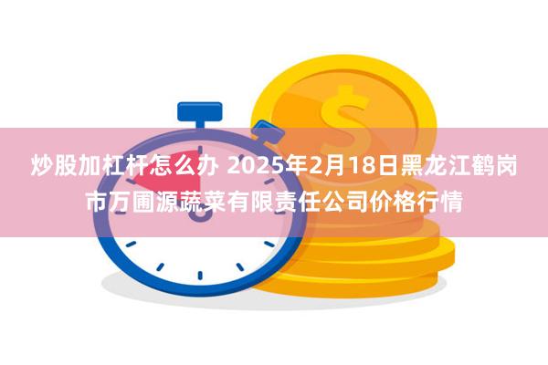 炒股加杠杆怎么办 2025年2月18日黑龙江鹤岗市万圃源蔬菜有限责任公司价格行情