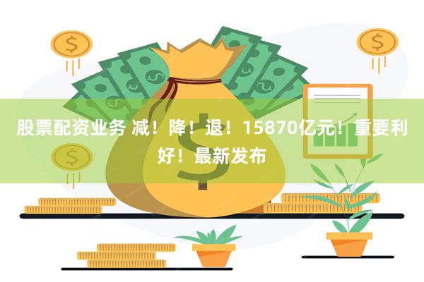 股票配资业务 减！降！退！15870亿元！重要利好！最新发布