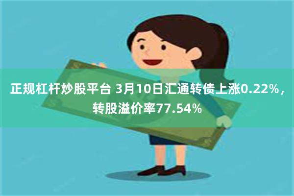 正规杠杆炒股平台 3月10日汇通转债上涨0.22%，转股溢价率77.54%