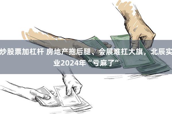 炒股票加杠杆 房地产拖后腿、会展难扛大旗，北辰实业2024年“亏麻了”